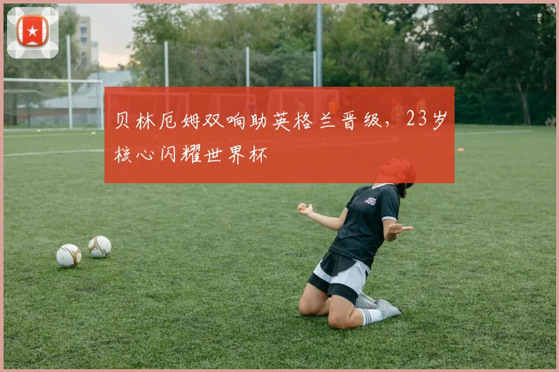 贝林厄姆双响助英格兰晋级，23岁核心闪耀世界杯