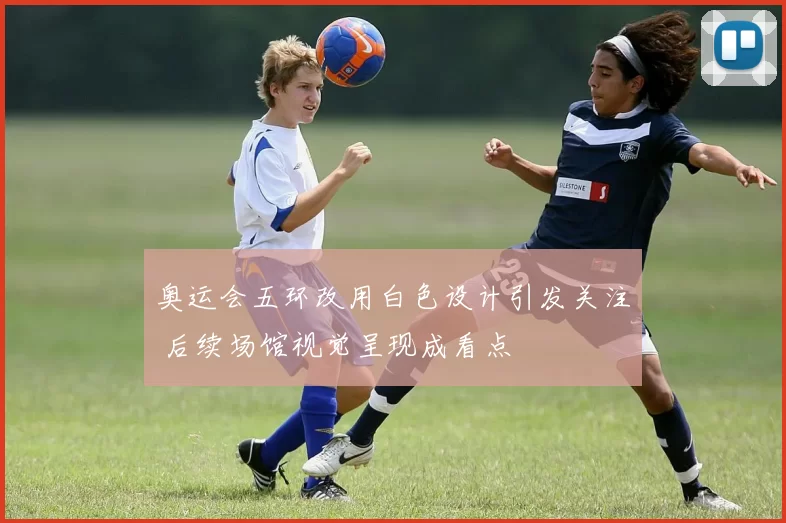 奥运会五环改用白色设计引发关注 后续场馆视觉呈现成看点