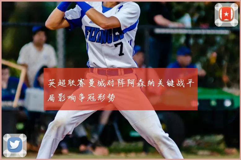 英超联赛曼城对阵阿森纳关键战平局影响争冠形势