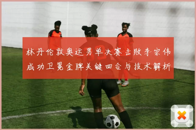 林丹伦敦奥运男单决赛击败李宗伟成功卫冕金牌关键回合与技术解析