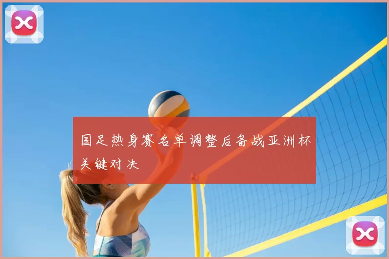 国足热身赛名单调整后备战亚洲杯关键对决