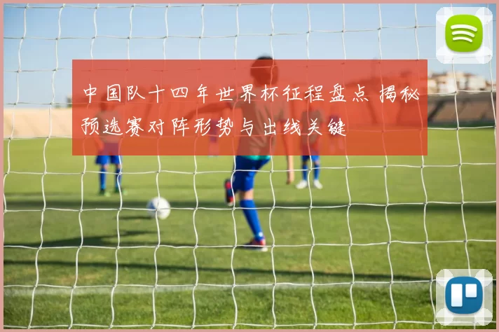 中国队十四年世界杯征程盘点 揭秘预选赛对阵形势与出线关键