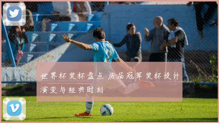 世界杯奖杯盘点 历届冠军奖杯设计演变与经典时刻