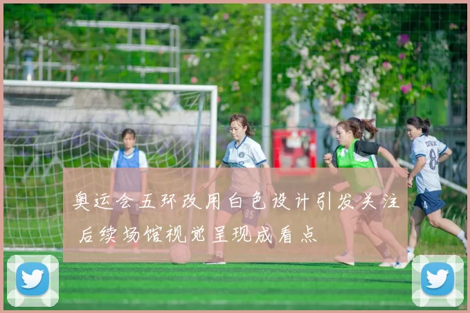 奥运会五环改用白色设计引发关注 后续场馆视觉呈现成看点