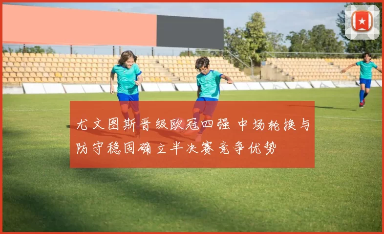 尤文图斯晋级欧冠四强 中场轮换与防守稳固确立半决赛竞争优势