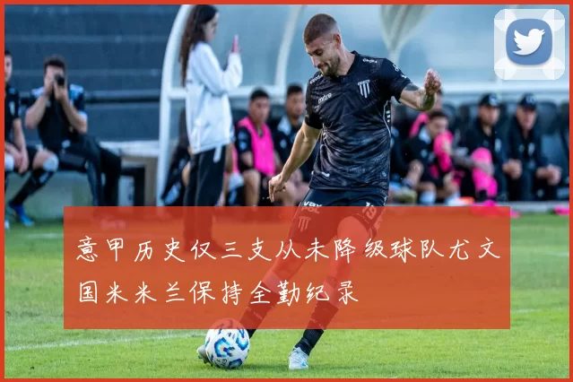 意甲历史仅三支从未降级球队尤文国米米兰保持全勤纪录