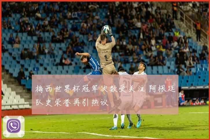 梅西世界杯冠军次数受关注 阿根廷队史荣誉再引热议