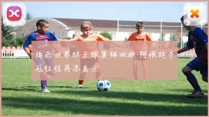 梅西世界杯五球集锦回顾 阿根廷夺冠征程再添看点