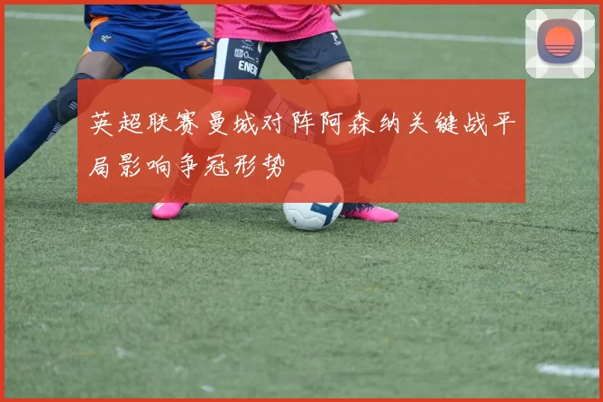 英超联赛曼城对阵阿森纳关键战平局影响争冠形势