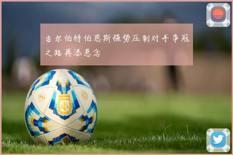 吉尔伯特伯恩斯强势压制对手争冠之路再添悬念