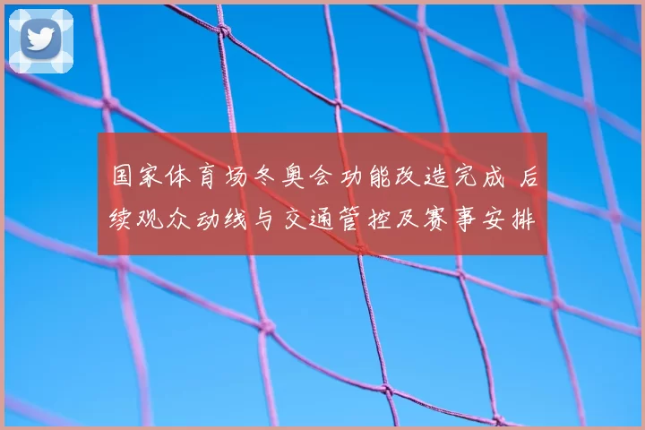 国家体育场冬奥会功能改造完成 后续观众动线与交通管控及赛事安排