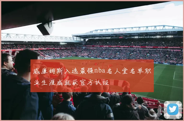 威廉姆斯入选最强nba名人堂名单职业生涯成就获官方认证