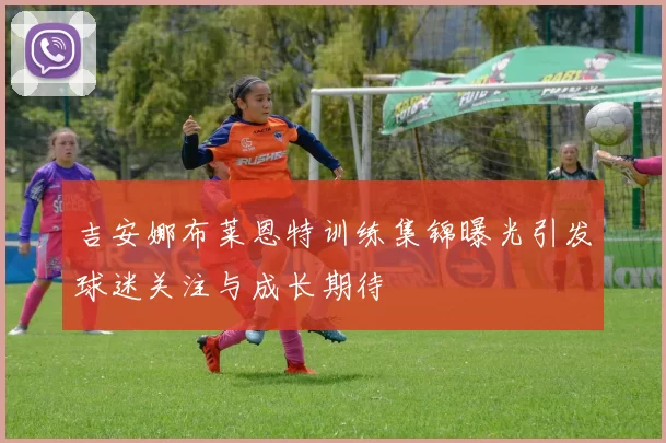 吉安娜布莱恩特训练集锦曝光引发球迷关注与成长期待