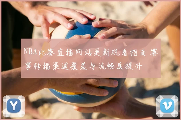 NBA比赛直播网站更新观看指南 赛事转播渠道覆盖与流畅度提升