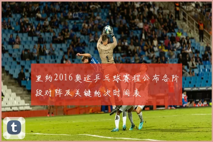 里约2016奥运乒乓球赛程公布各阶段对阵及关键轮次时间表