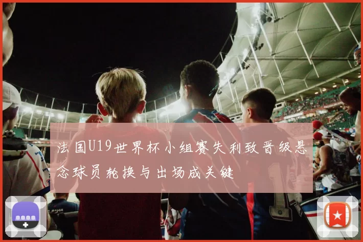 法国U19世界杯小组赛失利致晋级悬念球员轮换与出场成关键