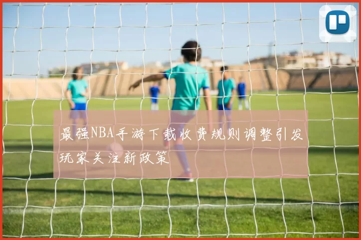 最强NBA手游下载收费规则调整引发玩家关注新政策