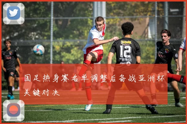 国足热身赛名单调整后备战亚洲杯关键对决