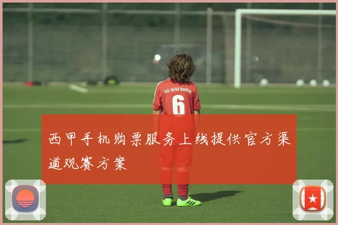 西甲手机购票服务上线提供官方渠道观赛方案