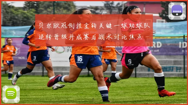 贝尔欧冠倒挂金钩关键一球助球队逆转晋级并成赛后战术讨论焦点