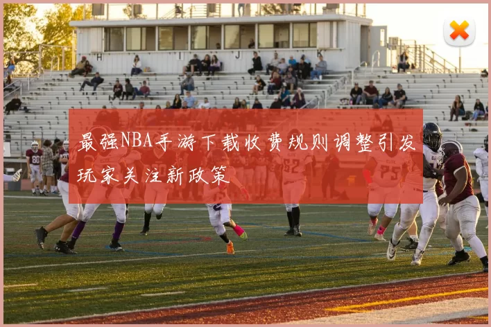 最强NBA手游下载收费规则调整引发玩家关注新政策