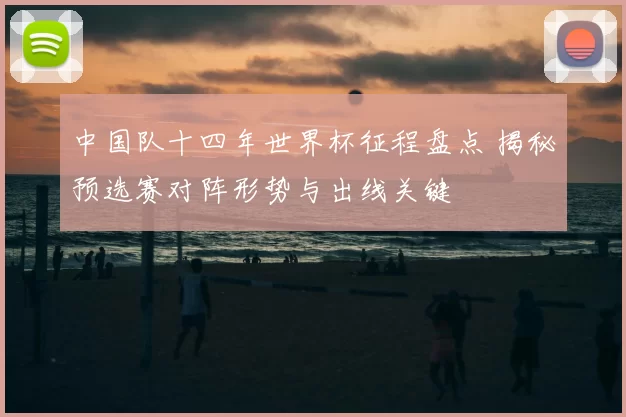 中国队十四年世界杯征程盘点 揭秘预选赛对阵形势与出线关键