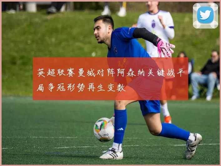 英超联赛曼城对阵阿森纳关键战平局争冠形势再生变数