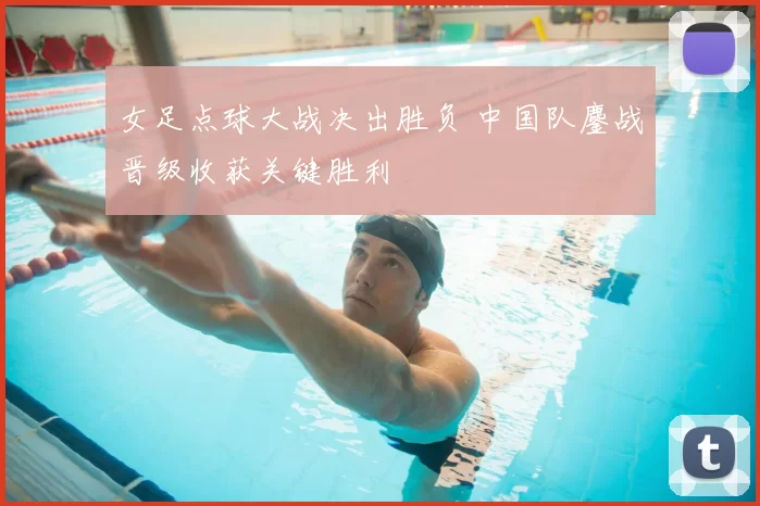 女足点球大战决出胜负 中国队鏖战晋级收获关键胜利