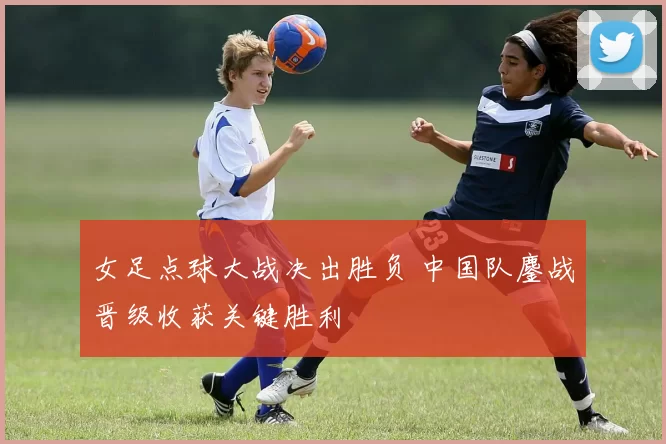 女足点球大战决出胜负 中国队鏖战晋级收获关键胜利