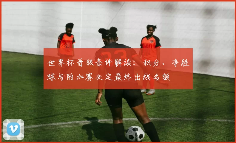 世界杯晋级条件解读：积分、净胜球与附加赛决定最终出线名额