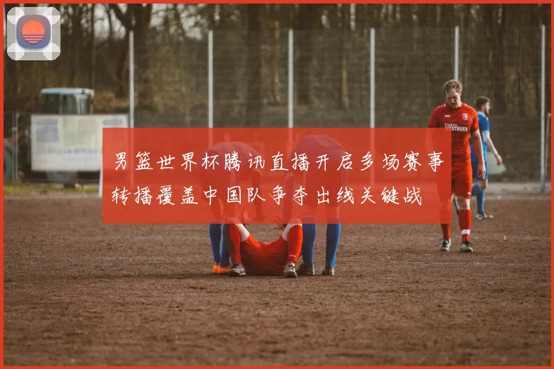 男篮世界杯腾讯直播开启多场赛事转播覆盖中国队争夺出线关键战