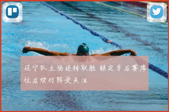 辽宁队主场逆转取胜 锁定季后赛席位后续对阵受关注