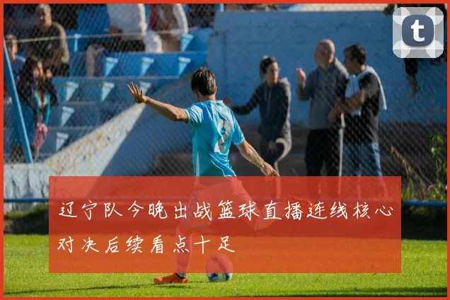 辽宁队今晚出战篮球直播连线核心对决后续看点十足