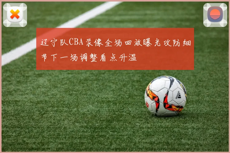 辽宁队CBA录像全场回放曝光攻防细节下一场调整看点升温