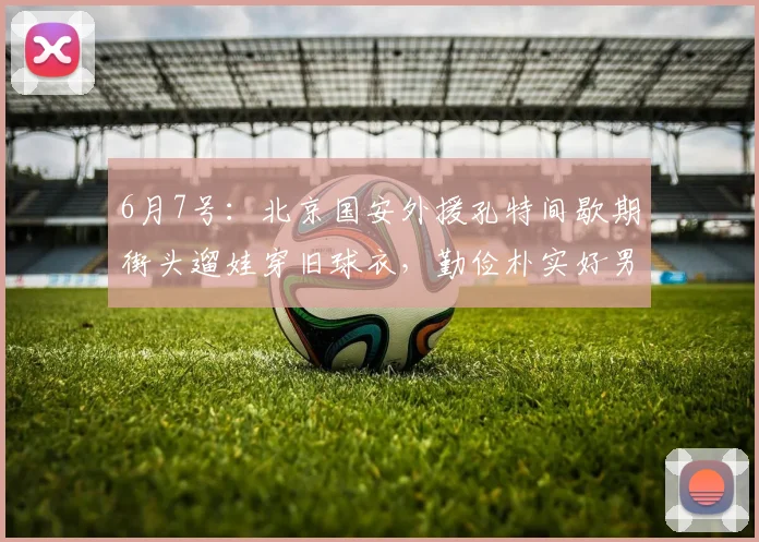 6月7号:北京国安外援孔特间歇期街头遛娃穿旧球衣,勤俭朴实好男人形象戳中球迷内心柔软处_生活_视频_婴儿车