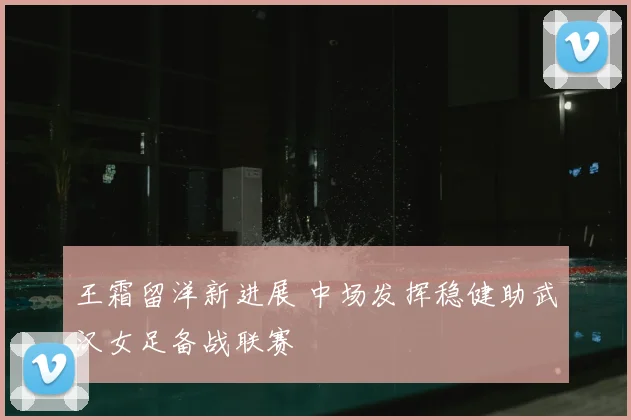 王霜留洋新进展 中场发挥稳健助武汉女足备战联赛