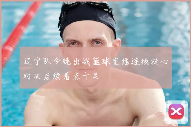 辽宁队今晚出战篮球直播连线核心对决后续看点十足