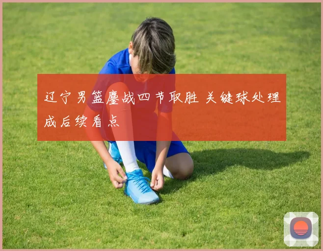 辽宁男篮鏖战四节取胜 关键球处理成后续看点