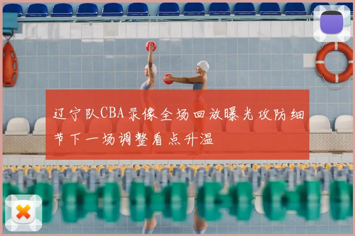辽宁队CBA录像全场回放曝光攻防细节下一场调整看点升温