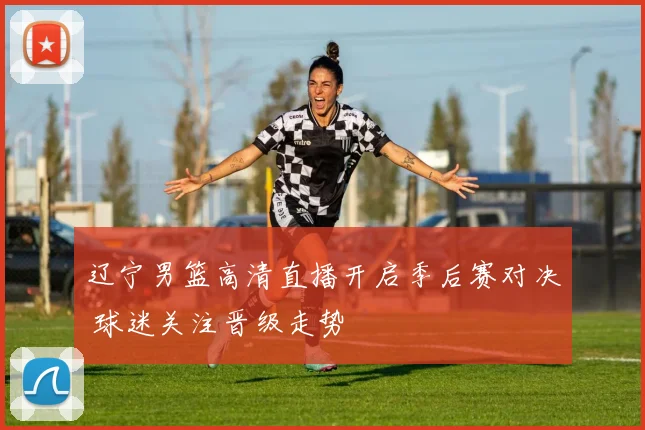 辽宁男篮高清直播开启季后赛对决 球迷关注晋级走势