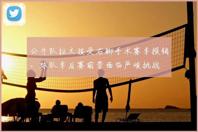 公牛队拉文接受右脚手术赛季报销，球队季后赛前景面临严峻挑战