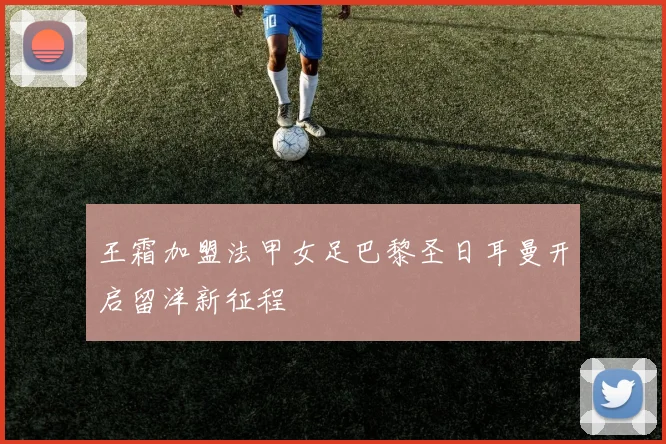 王霜加盟法甲女足巴黎圣日耳曼开启留洋新征程