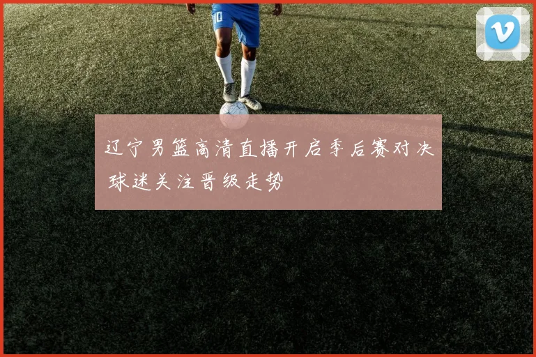 辽宁男篮高清直播开启季后赛对决 球迷关注晋级走势
